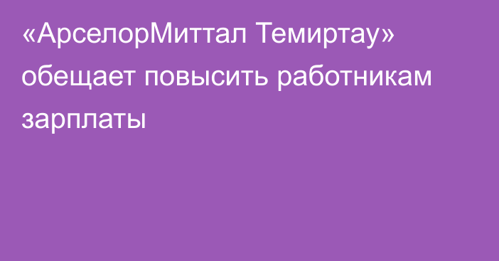 «АрселорМиттал Темиртау» обещает повысить работникам зарплаты