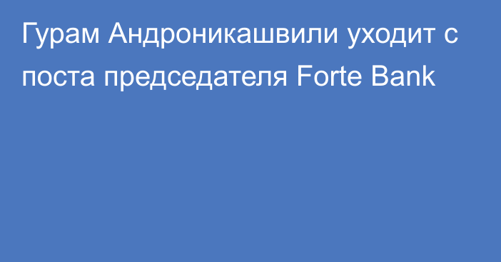Гурам Андроникашвили уходит с поста председателя Forte Bank