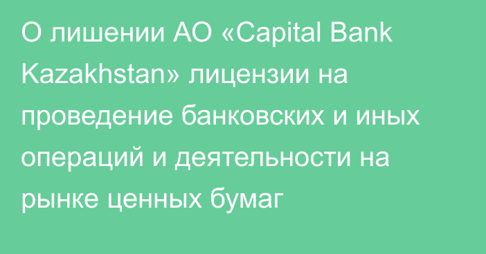 О лишении АО «Capital Bank Kazakhstan» лицензии  на проведение банковских и иных операций и деятельности  на рынке ценных бумаг