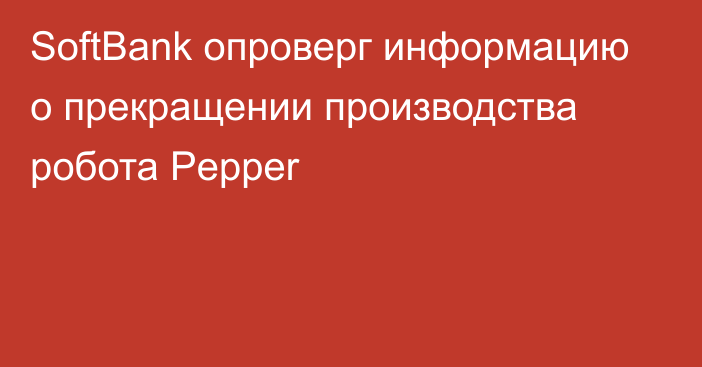 SoftBank опроверг информацию о прекращении производства робота Pepper