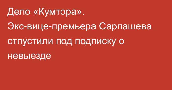 Дело «Кумтора». Экс-вице-премьера Сарпашева отпустили под подписку о невыезде