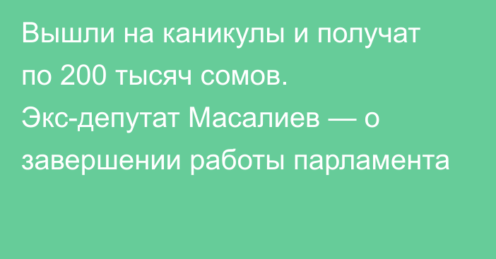Вышли на каникулы и получат по 200 тысяч сомов. Экс-депутат Масалиев — о завершении работы парламента