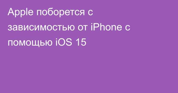 Apple поборется с зависимостью от iPhone c помощью iOS 15