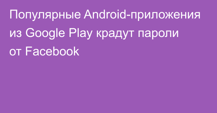 Популярные Android-приложения из Google Play крадут пароли от Facebook