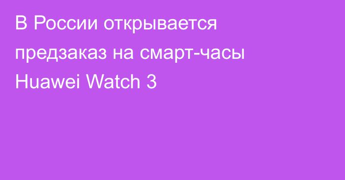 В России открывается предзаказ на смарт-часы Huawei Watch 3