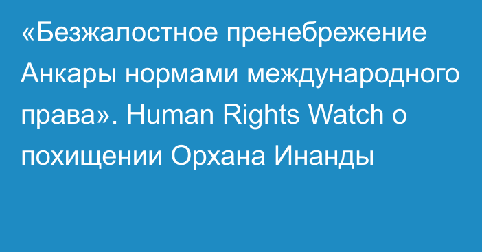 «Безжалостное пренебрежение Анкары нормами международного права». Human Rights Watch о похищении Орхана Инанды