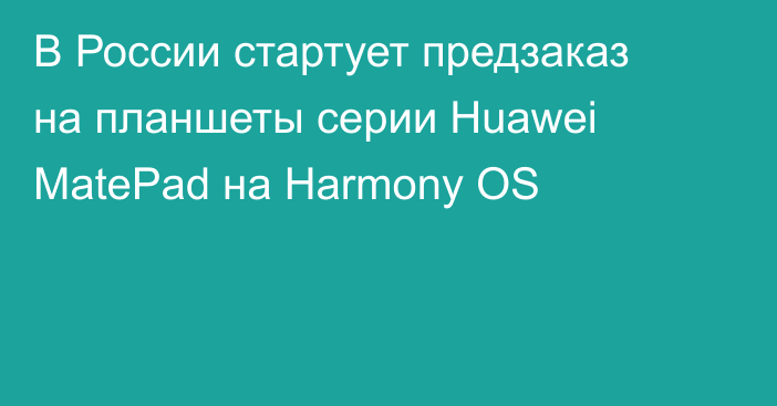 В России стартует предзаказ на планшеты серии Huawei MatePad на Harmony OS