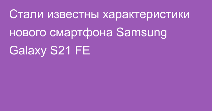 Стали известны характеристики нового смартфона Samsung Galaxy S21 FE