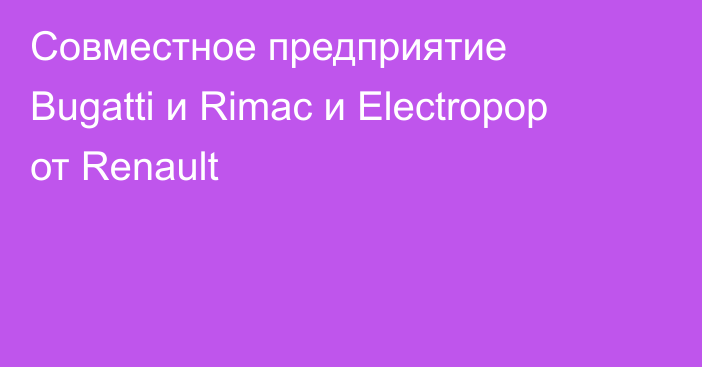 Совместное предприятие Bugatti и Rimac и Electropop от Renault