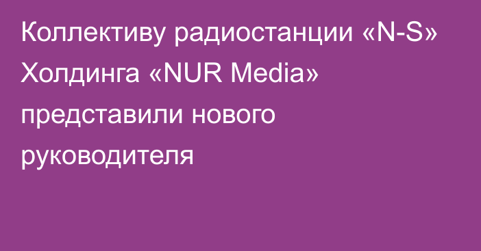 Коллективу радиостанции «N-S» Холдинга «NUR Media» представили нового руководителя