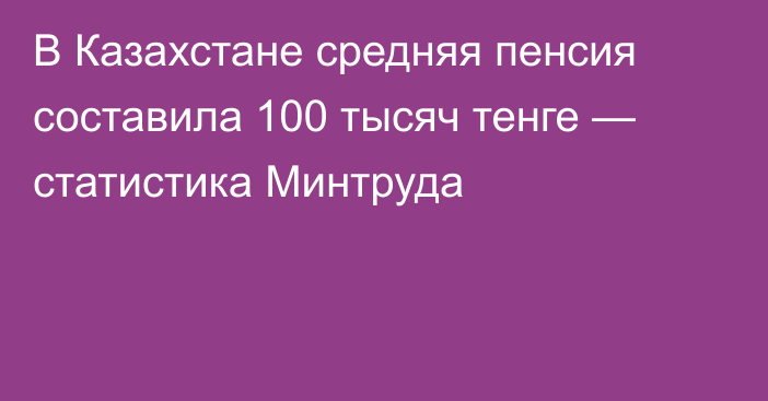 В Казахстане средняя пенсия составила 100 тысяч тенге — статистика Минтруда