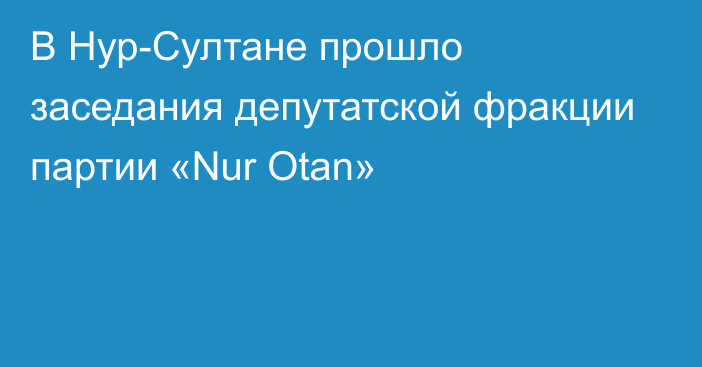 В Нур-Султане прошло заседания депутатской фракции партии «Nur Otan»