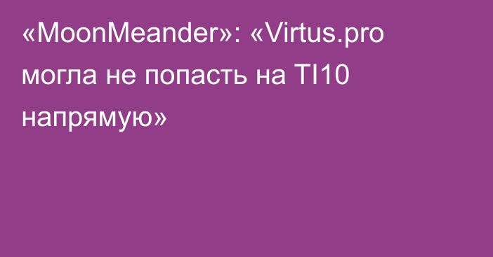 «MoonMeander»: «Virtus.pro могла не попасть на TI10 напрямую»