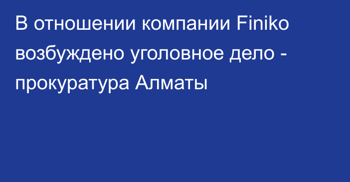 В отношении компании Finiko возбуждено уголовное дело - прокуратура Алматы