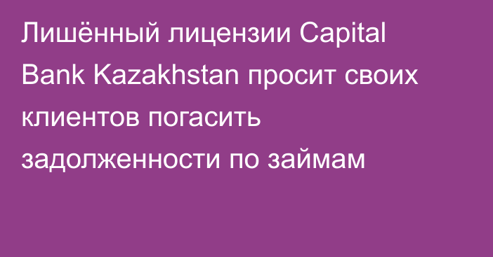 Лишённый лицензии Capital Bank Kazakhstan просит своих клиентов погасить задолженности по займам
