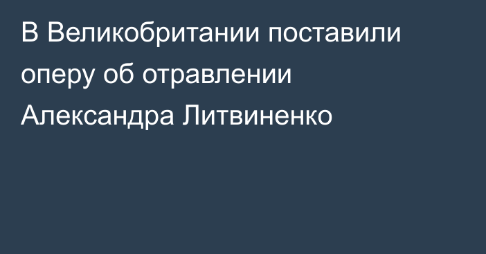 В Великобритании поставили оперу об отравлении Александра Литвиненко