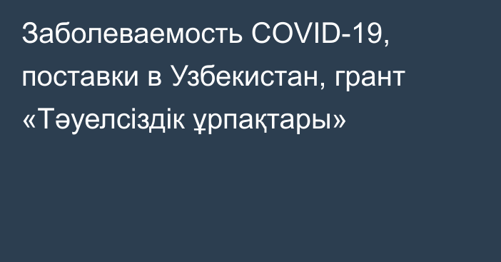 Заболеваемость COVID-19, поставки в Узбекистан, грант «Тәуелсіздік ұрпақтары»