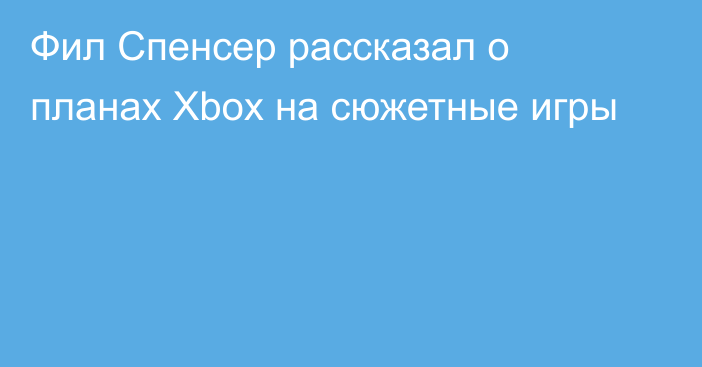 Фил Спенсер рассказал о планах Xbox на сюжетные игры