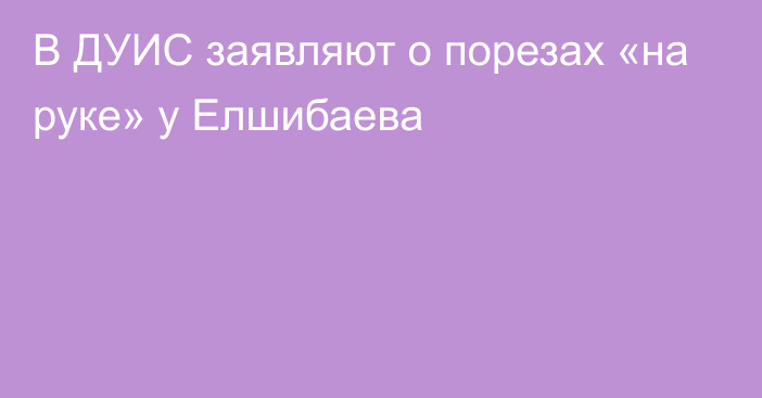 В ДУИС заявляют о порезах «на руке» у Елшибаева