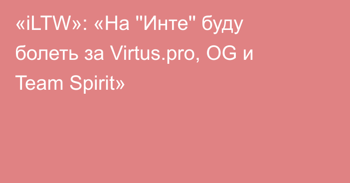 «iLTW»: «На ''Инте'' буду болеть за Virtus.pro, OG и Team Spirit»