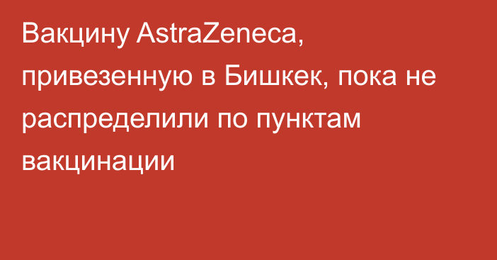 Вакцину AstraZeneca, привезенную в Бишкек, пока не распределили по пунктам вакцинации