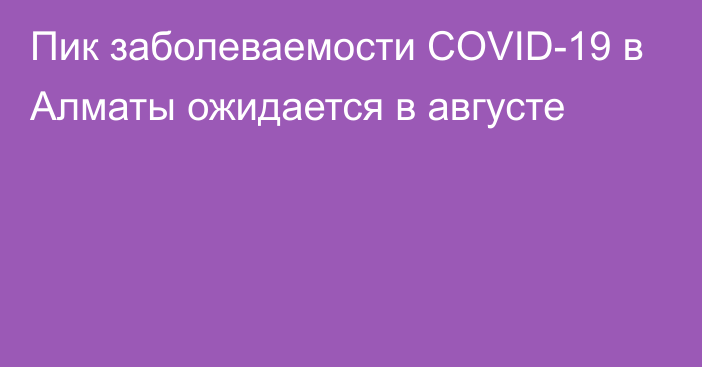 Пик заболеваемости COVID-19 в Алматы ожидается в августе