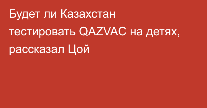 Будет ли Казахстан тестировать QAZVAC на детях, рассказал Цой