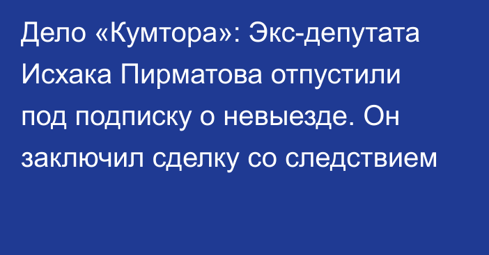 Дело «Кумтора»: Экс-депутата Исхака Пирматова отпустили под подписку о невыезде. Он заключил сделку со следствием