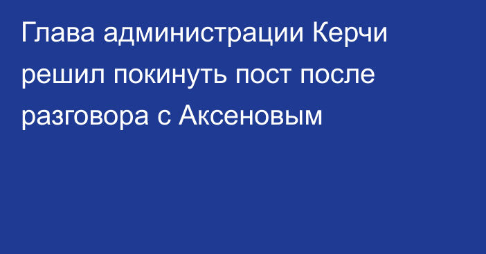 Глава администрации Керчи решил покинуть пост после разговора с Аксеновым