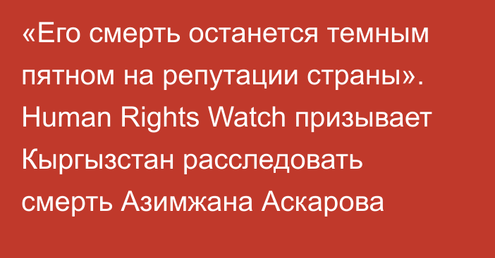 «Его смерть останется темным пятном на репутации страны». Human Rights Watch призывает Кыргызстан расследовать смерть Азимжана Аскарова