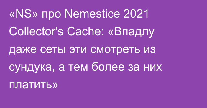 «NS» про Nemestice 2021 Collector's Cache: «Впадлу даже сеты эти смотреть из сундука, а тем более за них платить»