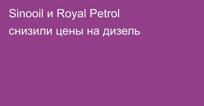 Sinooil и Royal Petrol снизили цены на дизель