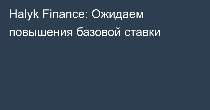 Halyk Finance: Ожидаем повышения базовой ставки