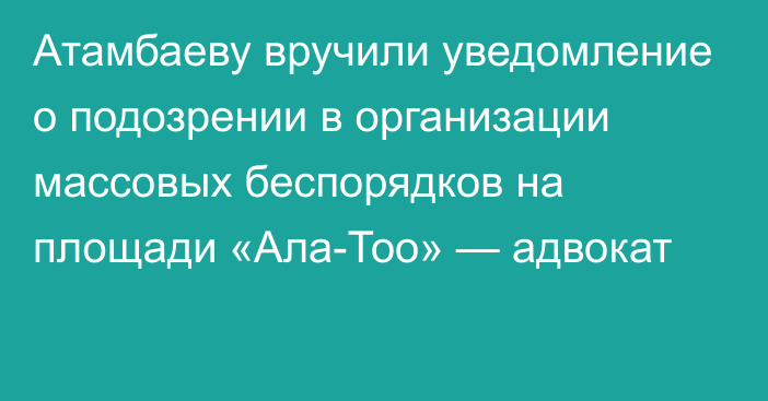Атамбаеву вручили уведомление о подозрении в организации массовых беспорядков на площади «Ала-Тоо» — адвокат