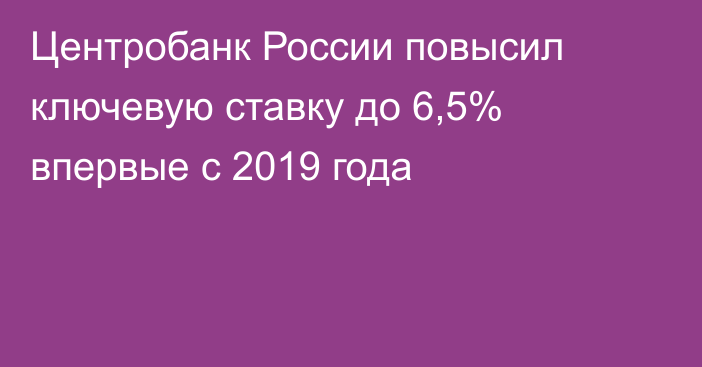 Центробанк России повысил ключевую ставку до 6,5% впервые с 2019 года