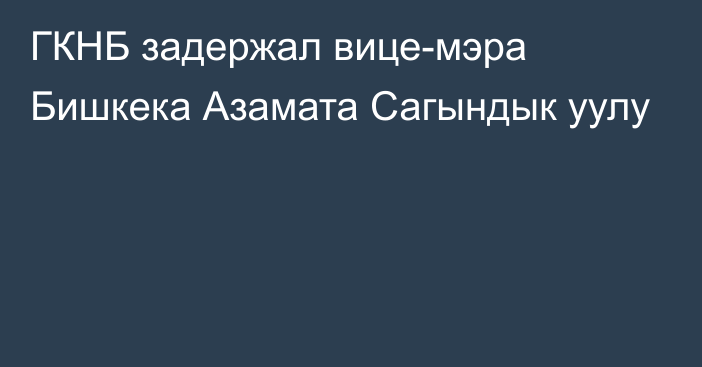 ГКНБ задержал вице-мэра Бишкека Азамата Сагындык уулу