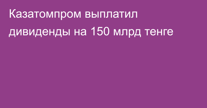 Казатомпром выплатил дивиденды на 150 млрд тенге