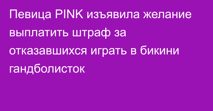 Певица PINK изъявила желание выплатить штраф за отказавшихся играть в бикини гандболисток