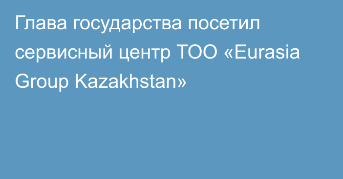 Глава государства посетил сервисный центр ТОО «Eurasia Group Kazakhstan»