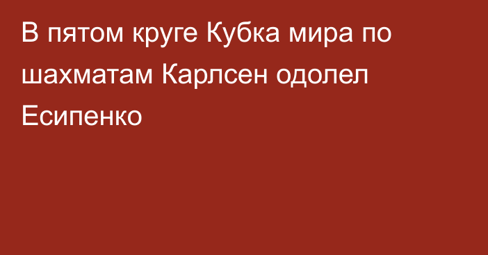 В пятом круге Кубка мира по шахматам Карлсен одолел Есипенко