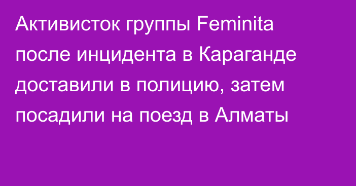 Активисток группы Feminita после инцидента в Караганде доставили в полицию, затем посадили на поезд в Алматы