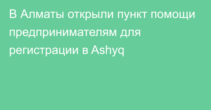 В Алматы открыли пункт помощи предпринимателям для регистрации в Ashyq