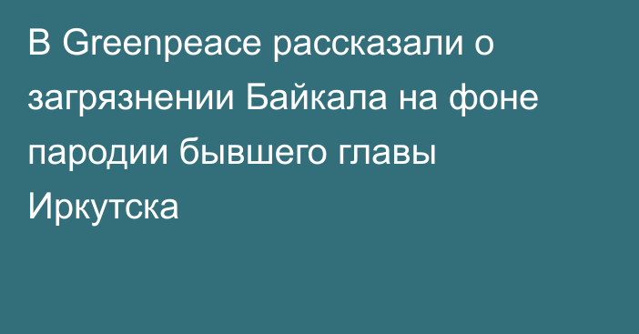 В Greenpeace рассказали о загрязнении Байкала на фоне пародии бывшего главы Иркутска