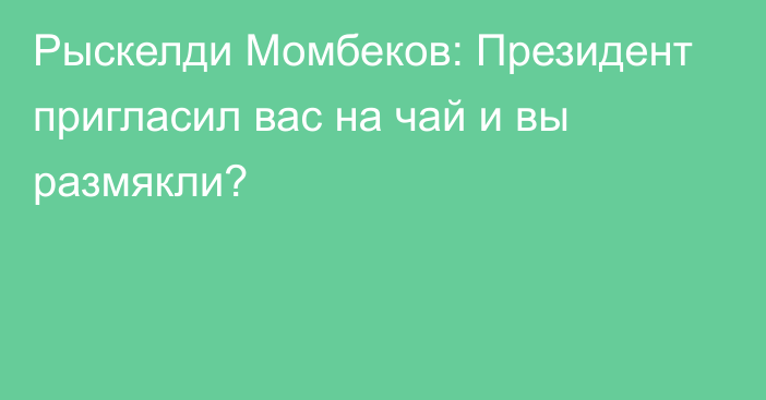 Рыскелди Момбеков: Президент пригласил вас на чай и вы размякли?