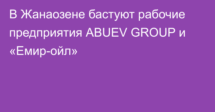 В Жанаозене бастуют рабочие предприятия АBUEV GROUP и «Емир-ойл»