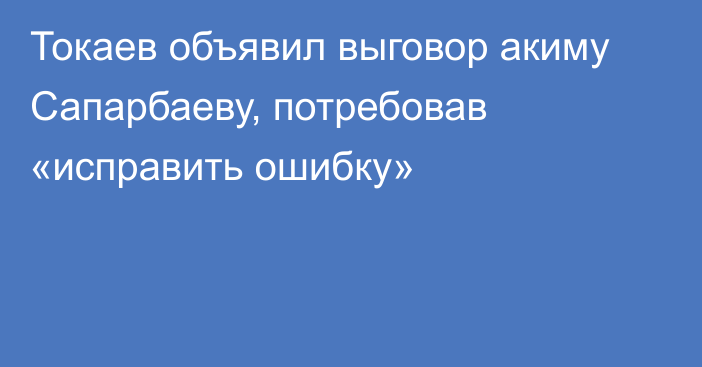 Токаев объявил выговор акиму Сапарбаеву, потребовав «исправить ошибку»
