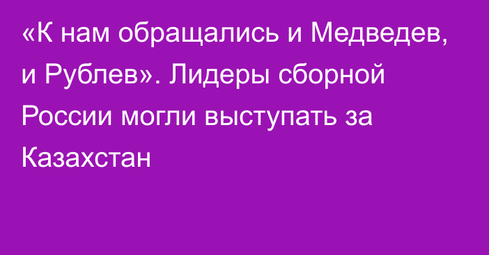 «К нам обращались и Медведев, и Рублев». Лидеры сборной России могли выступать за Казахстан