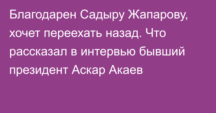 Благодарен Садыру Жапарову, хочет переехать назад. Что рассказал в интервью бывший президент Аскар Акаев