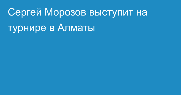 Сергей Морозов выступит на турнире в Алматы