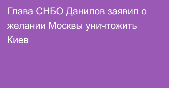 Глава СНБО Данилов заявил о желании Москвы уничтожить Киев